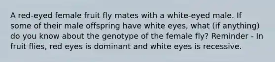 A red-eyed female fruit fly mates with a white-eyed male. If some of their male offspring have white eyes, what (if anything) do you know about the genotype of the female fly? Reminder - In fruit flies, red eyes is dominant and white eyes is recessive.