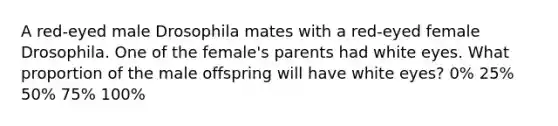 A red-eyed male Drosophila mates with a red-eyed female Drosophila. One of the female's parents had white eyes. What proportion of the male offspring will have white eyes? 0% 25% 50% 75% 100%