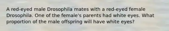 A red-eyed male Drosophila mates with a red-eyed female Drosophila. One of the female's parents had white eyes. What proportion of the male offspring will have white eyes?