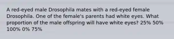 A red-eyed male Drosophila mates with a red-eyed female Drosophila. One of the female's parents had white eyes. What proportion of the male offspring will have white eyes? 25% 50% 100% 0% 75%