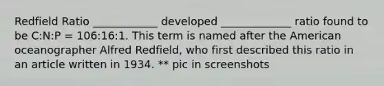 Redfield Ratio ____________ developed _____________ ratio found to be C:N:P = 106:16:1. This term is named after the American oceanographer Alfred Redfield, who first described this ratio in an article written in 1934. ** pic in screenshots