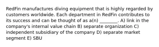 RedFin manufactures diving equipment that is highly regarded by customers worldwide. Each department in RedFin contributes to its success and can be thought of as a(n) ________. A) link in the company's internal value chain B) separate organization C) independent subsidiary of the company D) separate market segment E) SBU