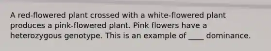 A red-flowered plant crossed with a white-flowered plant produces a pink-flowered plant. Pink flowers have a heterozygous genotype. This is an example of ____ dominance.