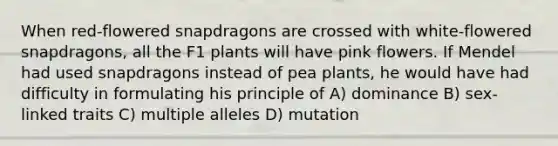 When red-flowered snapdragons are crossed with white-flowered snapdragons, all the F1 plants will have pink flowers. If Mendel had used snapdragons instead of pea plants, he would have had difficulty in formulating his principle of A) dominance B) sex-linked traits C) multiple alleles D) mutation