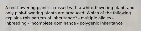 A red-flowering plant is crossed with a white-flowering plant, and only pink-flowering plants are produced. Which of the following explains this pattern of inheritance? - multiple alleles - inbreeding - incomplete dominance - polygenic inheritance