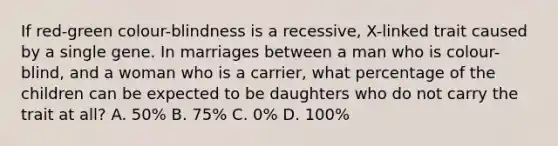 If red-green colour-blindness is a recessive, X-linked trait caused by a single gene. In marriages between a man who is colour-blind, and a woman who is a carrier, what percentage of the children can be expected to be daughters who do not carry the trait at all? A. 50% B. 75% C. 0% D. 100%