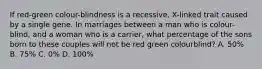 If red-green colour-blindness is a recessive, X-linked trait caused by a single gene. In marriages between a man who is colour-blind, and a woman who is a carrier, what percentage of the sons born to these couples will not be red green colourblind? A. 50% B. 75% C. 0% D. 100%