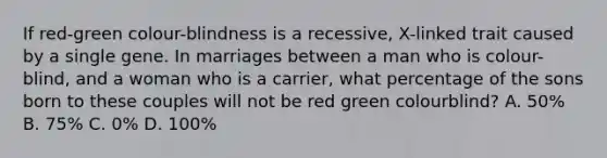 If red-green colour-blindness is a recessive, X-linked trait caused by a single gene. In marriages between a man who is colour-blind, and a woman who is a carrier, what percentage of the sons born to these couples will not be red green colourblind? A. 50% B. 75% C. 0% D. 100%