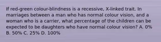 If red-green colour-blindness is a recessive, X-linked trait. In marriages between a man who has normal colour vision, and a woman who is a carrier, what percentage of the children can be expected to be daughters who have normal colour vision? A. 0% B. 50% C. 25% D. 100%