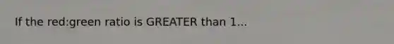 If the red:green ratio is GREATER than 1...