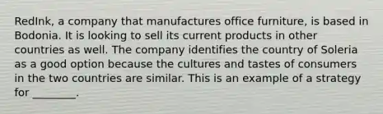 RedInk, a company that manufactures office furniture, is based in Bodonia. It is looking to sell its current products in other countries as well. The company identifies the country of Soleria as a good option because the cultures and tastes of consumers in the two countries are similar. This is an example of a strategy for ________.