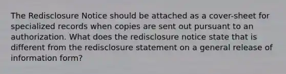 The Redisclosure Notice should be attached as a cover-sheet for specialized records when copies are sent out pursuant to an authorization. What does the redisclosure notice state that is different from the redisclosure statement on a general release of information form?