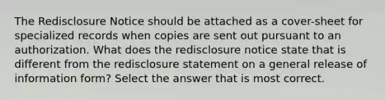 The Redisclosure Notice should be attached as a cover-sheet for specialized records when copies are sent out pursuant to an authorization. What does the redisclosure notice state that is different from the redisclosure statement on a general release of information form? Select the answer that is most correct.