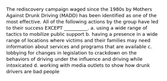 The rediscovery campaign waged since the 1980s by Mothers Against Drunk Driving (MADD) has been identified as one of the most effective. All of the following actions by the group have led to their success EXCEPT __________. a. using a wide range of tactics to mobilize public support b. having a presence in a wide range of locations where victims and their families may need information about services and programs that are available c. lobbying for changes in legislation to crackdown on the behaviors of driving under the influence and driving while intoxicated d. working with media outlets to show how drunk drivers are bad people