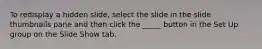 To redisplay a hidden slide, select the slide in the slide thumbnails pane and then click the _____ button in the Set Up group on the Slide Show tab.