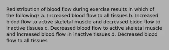 Redistribution of blood flow during exercise results in which of the following? a. Increased blood flow to all tissues b. Increased blood flow to active skeletal muscle and decreased blood flow to inactive tissues c. Decreased blood flow to active skeletal muscle and increased blood flow in inactive tissues d. Decreased blood flow to all tissues