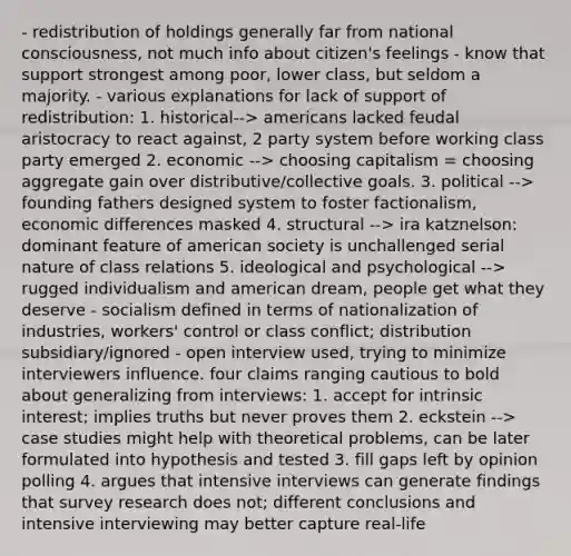 - redistribution of holdings generally far from national consciousness, not much info about citizen's feelings - know that support strongest among poor, lower class, but seldom a majority. - various explanations for lack of support of redistribution: 1. historical--> americans lacked feudal aristocracy to react against, 2 party system before working class party emerged 2. economic --> choosing capitalism = choosing aggregate gain over distributive/collective goals. 3. political --> founding fathers designed system to foster factionalism, economic differences masked 4. structural --> ira katznelson: dominant feature of american society is unchallenged serial nature of class relations 5. ideological and psychological --> rugged individualism and american dream, people get what they deserve - socialism defined in terms of nationalization of industries, workers' control or class conflict; distribution subsidiary/ignored - open interview used, trying to minimize interviewers influence. four claims ranging cautious to bold about generalizing from interviews: 1. accept for intrinsic interest; implies truths but never proves them 2. eckstein --> case studies might help with theoretical problems, can be later formulated into hypothesis and tested 3. fill gaps left by opinion polling 4. argues that intensive interviews can generate findings that survey research does not; different conclusions and intensive interviewing may better capture real-life