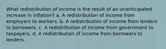 What redistribution of income is the result of an unanticipated increase in inflation? a. A redistribution of income from employers to workers. b. A redistribution of income from lenders to borrowers. c. A redistribution of income from government to taxpayers. d. A redistribution of income from borrowers to lenders.