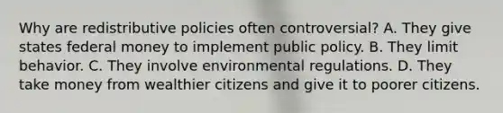 Why are redistributive policies often controversial? A. They give states federal money to implement public policy. B. They limit behavior. C. They involve environmental regulations. D. They take money from wealthier citizens and give it to poorer citizens.