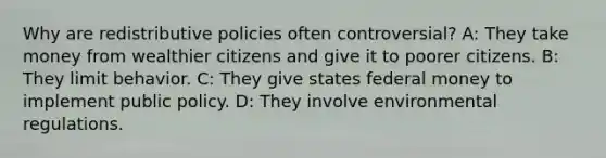 Why are redistributive policies often controversial? A: They take money from wealthier citizens and give it to poorer citizens. B: They limit behavior. C: They give states federal money to implement public policy. D: They involve environmental regulations.