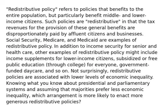 "Redistributive policy" refers to policies that benefits to the entire population, but particularly benefit middle- and lower-income citizens. Such policies are "redistributive" in that the tax revenues for the provision of these general benefits are disproportionately paid by affluent citizens and businesses. Social Security, Medicare, and Medicaid are examples of redistributive policy. In addition to income security for senior and health care, other examples of redistributive policy might include income supplements for lower-income citizens, subsidized or free public education (through college) for everyone, government-funded daycare, and so on. Not surprisingly, redistributive policies are associated with lower levels of economic inequality. Knowing what you know about presidential and parliamentary systems and assuming that majorities prefer less economic inequality, which arrangement is more likely to enact more generous redistributive policies?