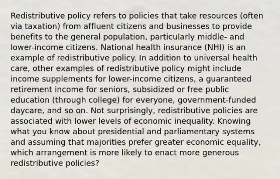 Redistributive policy refers to policies that take resources (often via taxation) from affluent citizens and businesses to provide benefits to the general population, particularly middle- and lower-income citizens. National health insurance (NHI) is an example of redistributive policy. In addition to universal health care, other examples of redistributive policy might include income supplements for lower-income citizens, a guaranteed retirement income for seniors, subsidized or free public education (through college) for everyone, government-funded daycare, and so on. Not surprisingly, redistributive policies are associated with lower levels of economic inequality. Knowing what you know about presidential and parliamentary systems and assuming that majorities prefer greater economic equality, which arrangement is more likely to enact more generous redistributive policies?