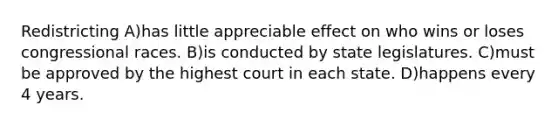 Redistricting A)has little appreciable effect on who wins or loses congressional races. B)is conducted by state legislatures. C)must be approved by the highest court in each state. D)happens every 4 years.