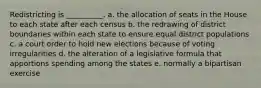 Redistricting is __________. a. the allocation of seats in the House to each state after each census b. the redrawing of district boundaries within each state to ensure equal district populations c. a court order to hold new elections because of voting irregularities d. the alteration of a legislative formula that apportions spending among the states e. normally a bipartisan exercise