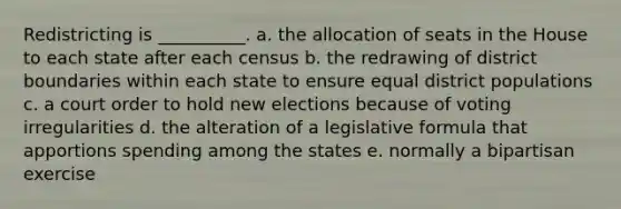 Redistricting is __________. a. the allocation of seats in the House to each state after each census b. the redrawing of district boundaries within each state to ensure equal district populations c. a court order to hold new elections because of voting irregularities d. the alteration of a legislative formula that apportions spending among the states e. normally a bipartisan exercise