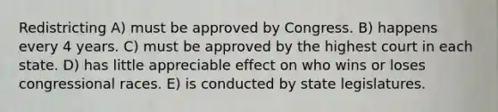 Redistricting A) must be approved by Congress. B) happens every 4 years. C) must be approved by the highest court in each state. D) has little appreciable effect on who wins or loses congressional races. E) is conducted by state legislatures.