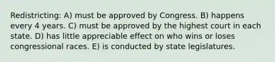 Redistricting: A) must be approved by Congress. B) happens every 4 years. C) must be approved by the highest court in each state. D) has little appreciable effect on who wins or loses congressional races. E) is conducted by state legislatures.