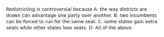 Redistricting is controversial because A. the way districts are drawn can advantage one party over another. B. two incumbents can be forced to run for the same seat. C. some states gain extra seats while other states lose seats. D. All of the above.