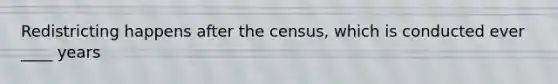 Redistricting happens after the census, which is conducted ever ____ years