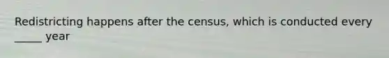 Redistricting happens after the census, which is conducted every _____ year