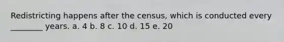 Redistricting happens after the census, which is conducted every ________ years. a. 4 b. 8 c. 10 d. 15 e. 20