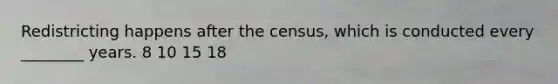 Redistricting happens after the census, which is conducted every ________ years. 8 10 15 18