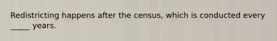 Redistricting happens after the census, which is conducted every _____ years.