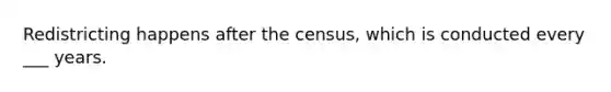 Redistricting happens after the census, which is conducted every ___ years.