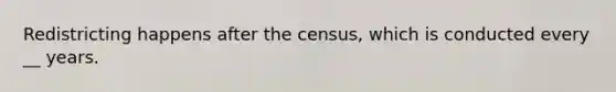 Redistricting happens after the census, which is conducted every __ years.