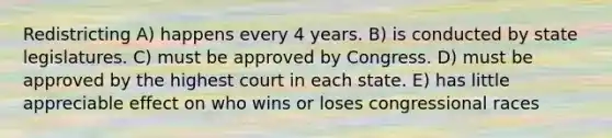 Redistricting A) happens every 4 years. B) is conducted by state legislatures. C) must be approved by Congress. D) must be approved by the highest court in each state. E) has little appreciable effect on who wins or loses congressional races