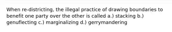 When re-districting, the illegal practice of drawing boundaries to benefit one party over the other is called a.) stacking b.) genuflecting c.) marginalizing d.) gerrymandering