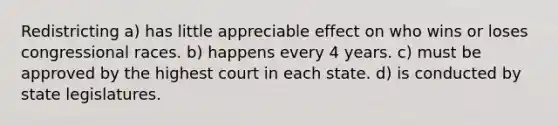 Redistricting a) has little appreciable effect on who wins or loses congressional races. b) happens every 4 years. c) must be approved by the highest court in each state. d) is conducted by state legislatures.