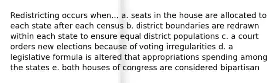 Redistricting occurs when... a. seats in the house are allocated to each state after each census b. district boundaries are redrawn within each state to ensure equal district populations c. a court orders new elections because of voting irregularities d. a legislative formula is altered that appropriations spending among the states e. both houses of congress are considered bipartisan