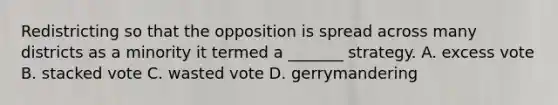 Redistricting so that the opposition is spread across many districts as a minority it termed a _______ strategy. A. excess vote B. stacked vote C. wasted vote D. gerrymandering