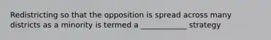 Redistricting so that the opposition is spread across many districts as a minority is termed a ____________ strategy
