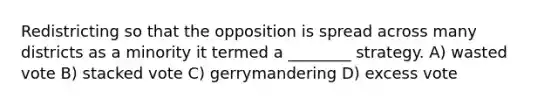 Redistricting so that the opposition is spread across many districts as a minority it termed a ________ strategy. A) wasted vote B) stacked vote C) gerrymandering D) excess vote