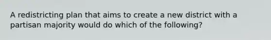 A redistricting plan that aims to create a new district with a partisan majority would do which of the following?