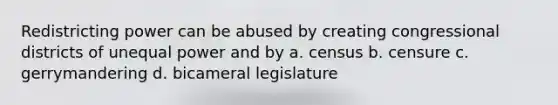 Redistricting power can be abused by creating congressional districts of <a href='https://www.questionai.com/knowledge/kO7b4VW7cp-unequal-power' class='anchor-knowledge'>unequal power</a> and by a. census b. censure c. gerrymandering d. bicameral legislature