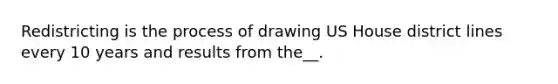 Redistricting is the process of drawing US House district lines every 10 years and results from the__.