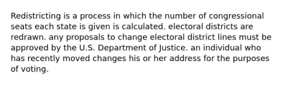 Redistricting is a process in which the number of congressional seats each state is given is calculated. electoral districts are redrawn. any proposals to change electoral district lines must be approved by the U.S. Department of Justice. an individual who has recently moved changes his or her address for the purposes of voting.